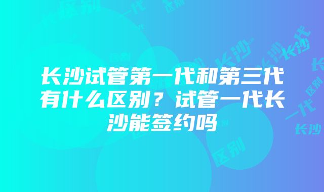 长沙试管第一代和第三代有什么区别？试管一代长沙能签约吗