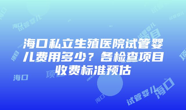 海口私立生殖医院试管婴儿费用多少？各检查项目收费标准预估