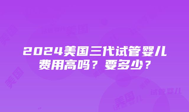 2024美国三代试管婴儿费用高吗？要多少？