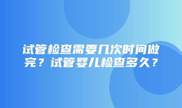 试管检查需要几次时间做完？试管婴儿检查多久？