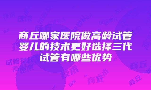 商丘哪家医院做高龄试管婴儿的技术更好选择三代试管有哪些优势