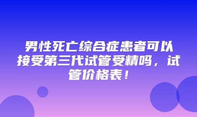 男性死亡综合症患者可以接受第三代试管受精吗，试管价格表！