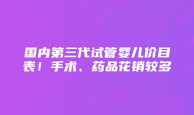 国内第三代试管婴儿价目表！手术、药品花销较多