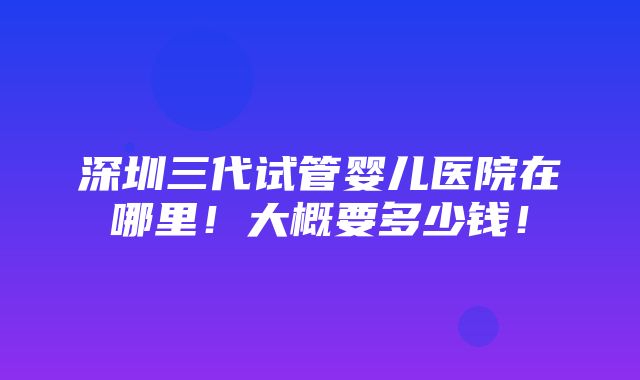 深圳三代试管婴儿医院在哪里！大概要多少钱！