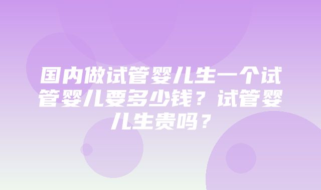 国内做试管婴儿生一个试管婴儿要多少钱？试管婴儿生贵吗？