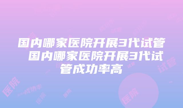 国内哪家医院开展3代试管 国内哪家医院开展3代试管成功率高