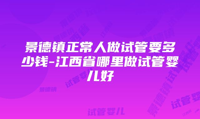 景德镇正常人做试管要多少钱-江西省哪里做试管婴儿好