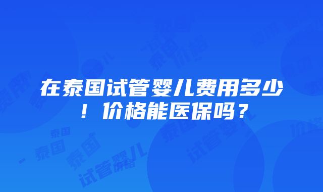 在泰国试管婴儿费用多少！价格能医保吗？