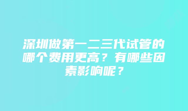 深圳做第一二三代试管的哪个费用更高？有哪些因素影响呢？