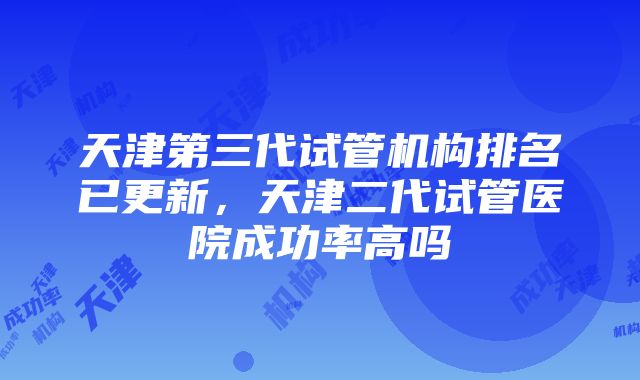 天津第三代试管机构排名已更新，天津二代试管医院成功率高吗