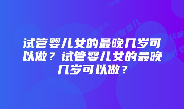 试管婴儿女的最晚几岁可以做？试管婴儿女的最晚几岁可以做？