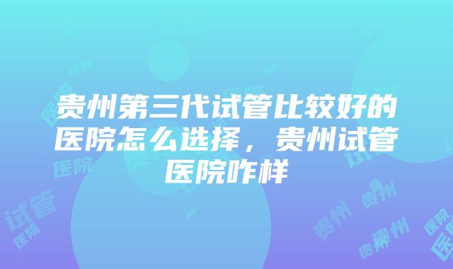 贵州第三代试管比较好的医院怎么选择，贵州试管医院咋样