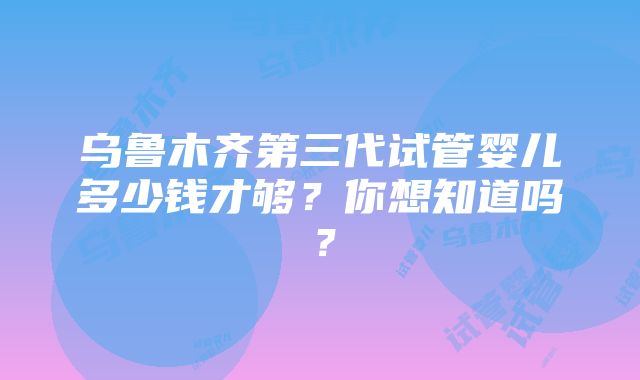 乌鲁木齐第三代试管婴儿多少钱才够？你想知道吗？