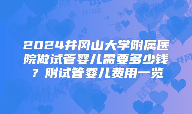 2024井冈山大学附属医院做试管婴儿需要多少钱？附试管婴儿费用一览