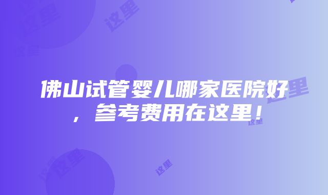 佛山试管婴儿哪家医院好，参考费用在这里！