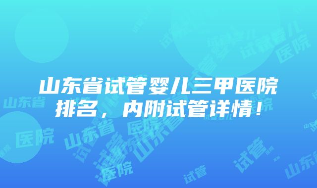 山东省试管婴儿三甲医院排名，内附试管详情！