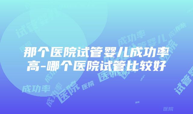 那个医院试管婴儿成功率高-哪个医院试管比较好