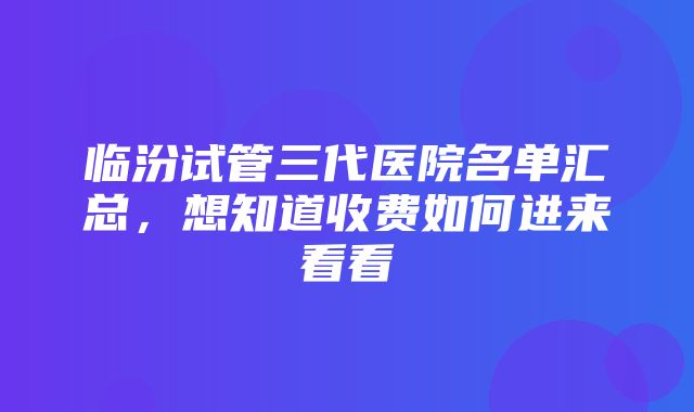 临汾试管三代医院名单汇总，想知道收费如何进来看看