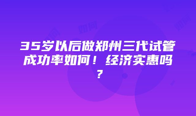 35岁以后做郑州三代试管成功率如何！经济实惠吗？