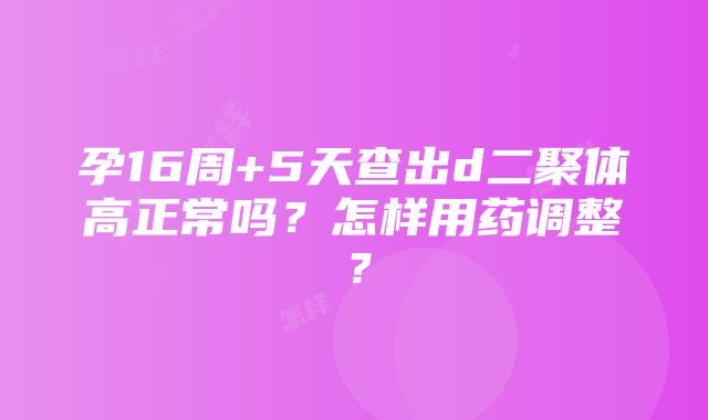 孕16周+5天查出d二聚体高正常吗？怎样用药调整？