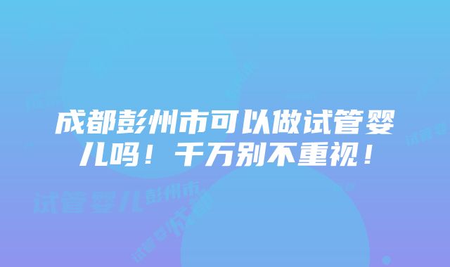 成都彭州市可以做试管婴儿吗！千万别不重视！