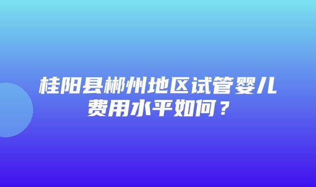 桂阳县郴州地区试管婴儿费用水平如何？