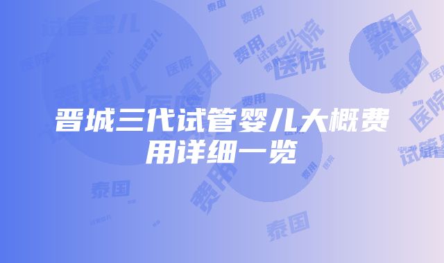 晋城三代试管婴儿大概费用详细一览