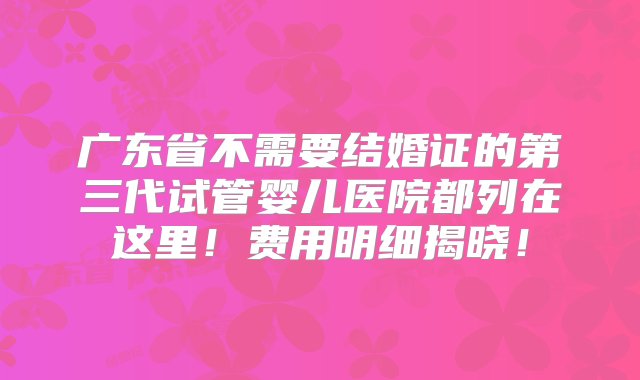 广东省不需要结婚证的第三代试管婴儿医院都列在这里！费用明细揭晓！