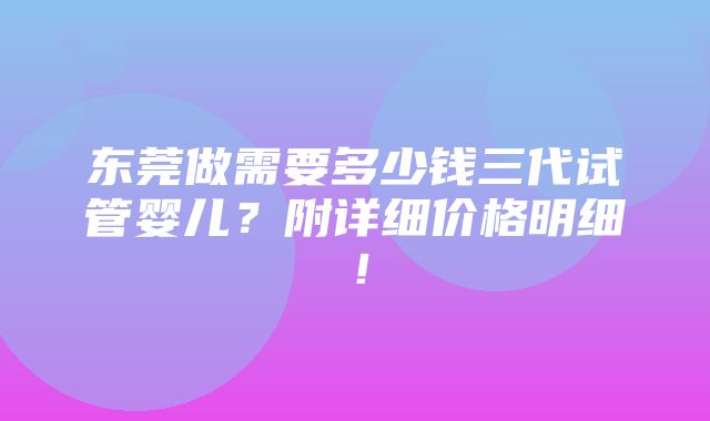 东莞做需要多少钱三代试管婴儿？附详细价格明细！