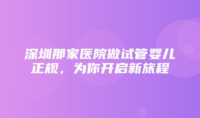 深圳那家医院做试管婴儿正规，为你开启新旅程