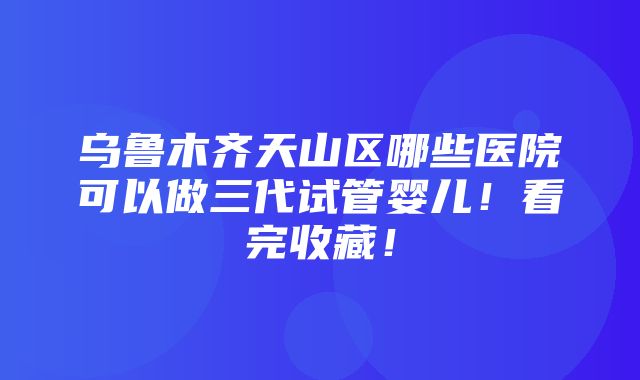 乌鲁木齐天山区哪些医院可以做三代试管婴儿！看完收藏！