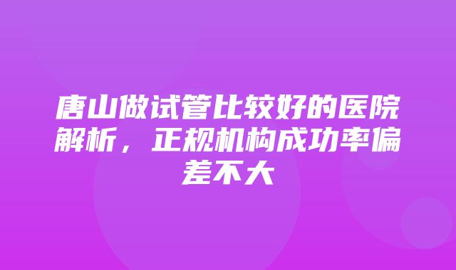 唐山做试管比较好的医院解析，正规机构成功率偏差不大