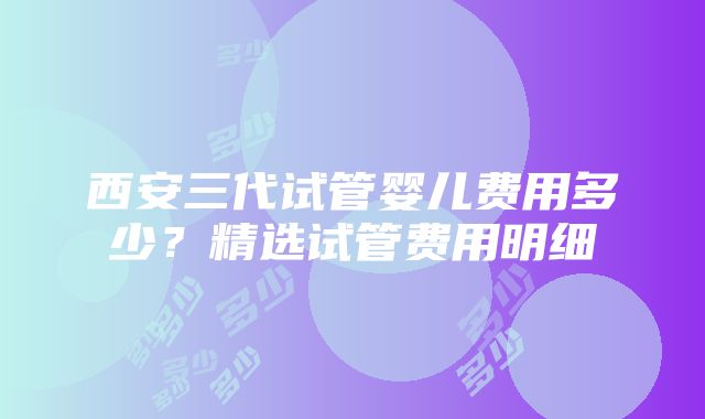 西安三代试管婴儿费用多少？精选试管费用明细