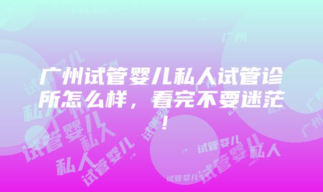 广州试管婴儿私人试管诊所怎么样，看完不要迷茫！