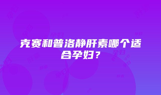 克赛和普洛静肝素哪个适合孕妇？