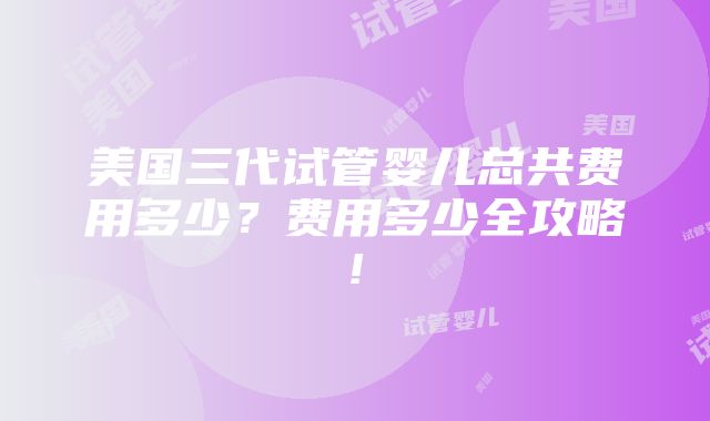 美国三代试管婴儿总共费用多少？费用多少全攻略!