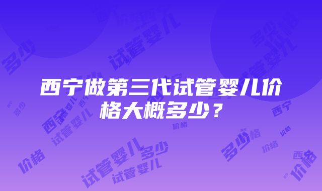 西宁做第三代试管婴儿价格大概多少？