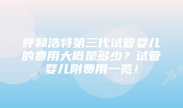 呼和浩特第三代试管婴儿的费用大概是多少？试管婴儿附费用一览！