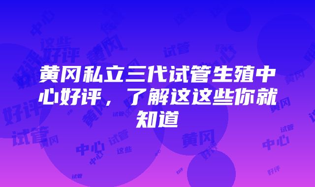 黄冈私立三代试管生殖中心好评，了解这这些你就知道