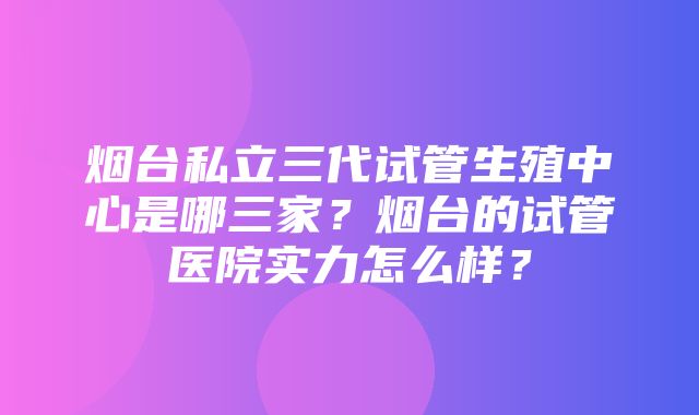 烟台私立三代试管生殖中心是哪三家？烟台的试管医院实力怎么样？