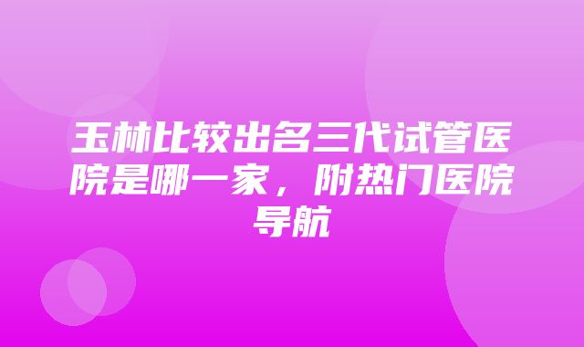 玉林比较出名三代试管医院是哪一家，附热门医院导航