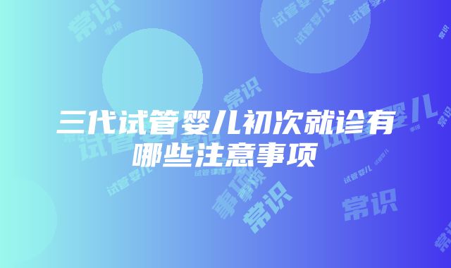 三代试管婴儿初次就诊有哪些注意事项