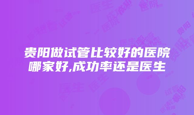 贵阳做试管比较好的医院哪家好,成功率还是医生