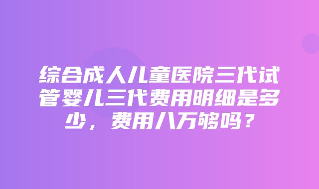 综合成人儿童医院三代试管婴儿三代费用明细是多少，费用八万够吗？