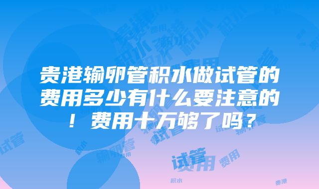 贵港输卵管积水做试管的费用多少有什么要注意的！费用十万够了吗？