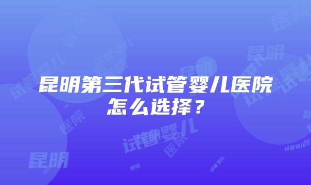 昆明第三代试管婴儿医院怎么选择？