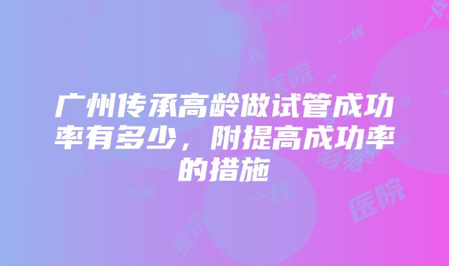 广州传承高龄做试管成功率有多少，附提高成功率的措施