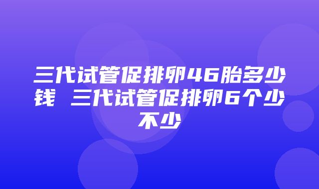 三代试管促排卵46胎多少钱 三代试管促排卵6个少不少