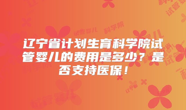 辽宁省计划生育科学院试管婴儿的费用是多少？是否支持医保！