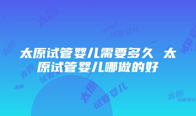 太原试管婴儿需要多久 太原试管婴儿哪做的好